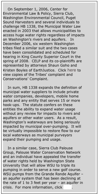 
    On September 1, 2006, Center for Environmental Law & Policy, Sierra Club, Washington Environmental Council, Puget Sound Harvesters and several individuals to challenge HB 1338, the Municipal Water Law enacted in 2003 that allows municipalities to access huge water rights regardless of impacts on Washington’s rivers and aquifers.   In December 2006, six western Washington tribes filed a similar suit and the two cases have been consolidated and scheduled for hearing in King County Superior Court in the spring of 2008.  CELP and its co-plaintiffs are represented by attorneys Shaun Goho and Kristen Boyles of EarthJustice.  Click here to view copies of the Tribes’ complaint and Conservations’ Complaint.

    In sum, HB 1338 expands the definition of municipal water suppliers to include private water companies, developers, mobile home parks and any entity that serves 15 or more hook-ups.  The statute confers on these entities the ability to expand water usage without any review for impacts to rivers and aquifers or other water users.  As a result, Washington’s waterways are being seriously impacted by municipal over-pumping.  It will be virtually impossible to restore flow to our local waterways as municipal purveyors expand their pumping and usage.

    In a similar case, Sierra Club Palouse Group, Palouse Water Conservation Network and an individual have appealed the transfer of water rights held by Washington State University that will allow WSU to triple its pumping in order to serve a new golf course.  WSU pumps from the Grande Ronde Aquifer – an aquifer system that has been declining at the rate of 1 to 3 feet per year – an aquifer in crisis.  For more information, click here.







