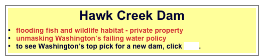 Hawk Creek Dam 

  flooding fish and wildlife habitat - private property
  unmasking Washington’s failing water policy
  to see Washington’s top pick for a new dam, click here.


