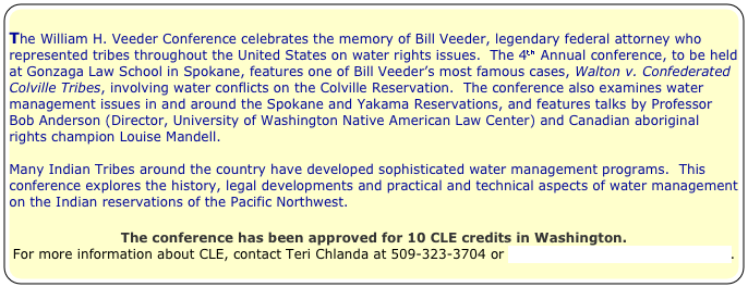 
The William H. Veeder Conference celebrates the memory of Bill Veeder, legendary federal attorney who represented tribes throughout the United States on water rights issues.  The 4th Annual conference, to be held at Gonzaga Law School in Spokane, features one of Bill Veeder’s most famous cases, Walton v. Confederated Colville Tribes, involving water conflicts on the Colville Reservation.  The conference also examines water management issues in and around the Spokane and Yakama Reservations, and features talks by Professor Bob Anderson (Director, University of Washington Native American Law Center) and Canadian aboriginal rights champion Louise Mandell.  

Many Indian Tribes around the country have developed sophisticated water management programs.  This conference explores the history, legal developments and practical and technical aspects of water management on the Indian reservations of the Pacific Northwest.

The conference has been approved for 10 CLE credits in Washington.
For more information about CLE, contact Teri Chlanda at 509-323-3704 or tchlanda@lawschool.gonzaga.edu. 



