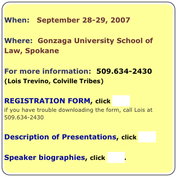 
When:   September 28-29, 2007

Where:  Gonzaga University School of Law, Spokane

For more information:  509.634-2430 
(Lois Trevino, Colville Tribes)

REGISTRATION FORM, click here 
if you have trouble downloading the form, call Lois at 509.634-2430

Description of Presentations, click here

Speaker biographies, click here.

