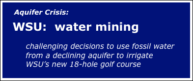 
     Aquifer Crisis:  

   WSU:  water mining

       challenging decisions to use fossil water 
         from a declining aquifer to irrigate 
         WSU’s new 18-hole golf course


